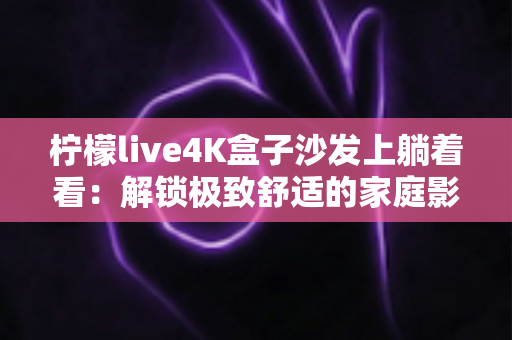 柠檬live4K盒子沙发上躺着看：解锁极致舒适的家庭影音新姿势