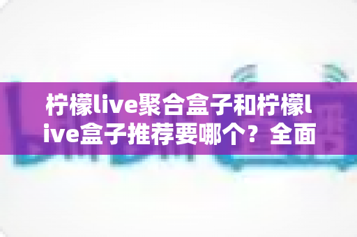 柠檬live聚合盒子和柠檬live盒子推荐要哪个?全面对比分析与选购指南帮你做决定 柠檬live聚合盒子和柠檬live盒子推荐要哪个?全面对比分析与选购指南帮你做决定