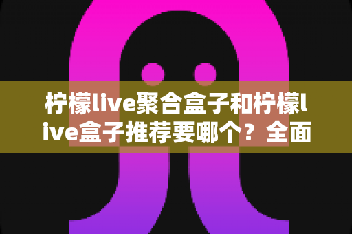 柠檬live聚合盒子和柠檬live盒子推荐要哪个?全面对比分析与选购指南帮你做决定 柠檬live聚合盒子和柠檬live盒子推荐要哪个?全面对比分析与选购指南帮你做决定