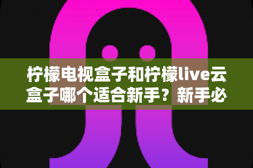 柠檬电视盒子和柠檬live云盒子哪个适合新手?新手必备的选购攻略与深度对比全解析 柠檬电视盒子和柠檬live云盒子哪个适合新手?新手必备的选购攻略与深度对比全解析