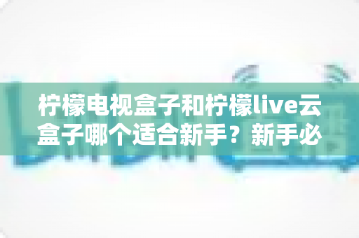 柠檬电视盒子和柠檬live云盒子哪个适合新手?新手必备的选购攻略与深度对比全解析 柠檬电视盒子和柠檬live云盒子哪个适合新手?新手必备的选购攻略与深度对比全解析