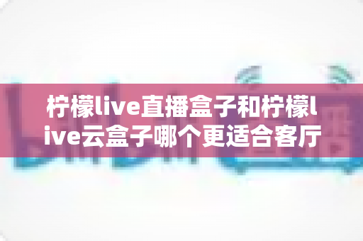 柠檬live直播盒子和柠檬live云盒子哪个更适合客厅？——客厅电视盒子深度对比与选购全攻略