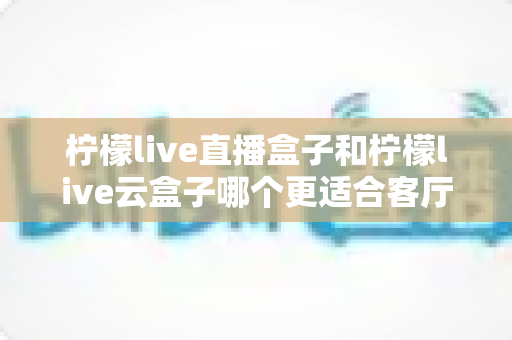 柠檬live直播盒子和柠檬live云盒子哪个更适合客厅？——客厅电视盒子深度对比与选购全攻略
