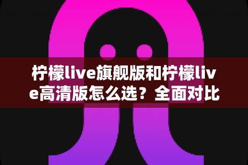 柠檬live旗舰版和柠檬live高清版怎么选？全面对比分析与购买指南帮你做决定