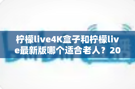 柠檬live4K盒子和柠檬live最新版哪个适合老人？2025年孝心选购终极指南