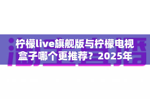 柠檬live旗舰版与柠檬电视盒子哪个更推荐?2025年最全选购对比指南,看完不再纠结 柠檬live旗舰版与柠檬电视盒子哪个更推荐?2025年最全选购对比指南,看完不再纠结