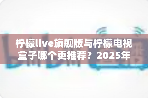 柠檬live旗舰版与柠檬电视盒子哪个更推荐？2025年最全选购对比指南，看完不再纠结