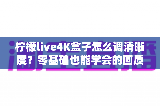 柠檬live4K盒子怎么调清晰度？零基础也能学会的画质优化全攻略，让每一帧画面都纤毫毕现