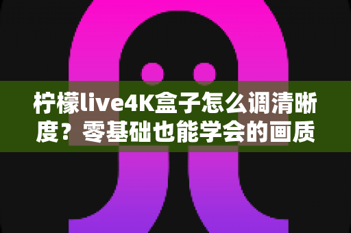柠檬live4K盒子怎么调清晰度？零基础也能学会的画质优化全攻略，让每一帧画面都纤毫毕现