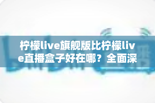 柠檬live旗舰版比柠檬live直播盒子好在哪？全面深度对比解析助你选对直播神器