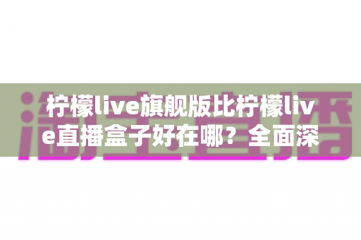 柠檬live旗舰版比柠檬live直播盒子好在哪？全面深度对比解析助你选对直播神器