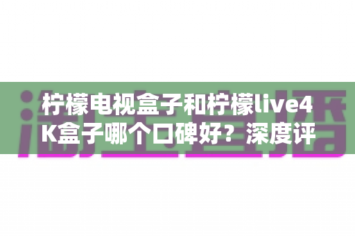 柠檬电视盒子和柠檬live4K盒子哪个口碑好？深度评测帮你选对不选贵
