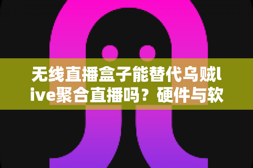 无线直播盒子能替代乌贼live聚合直播吗？硬件与软件直播方案深度对比解析