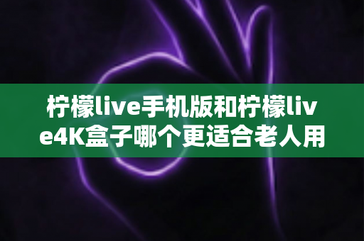 柠檬live手机版和柠檬live4K盒子哪个更适合老人用?一文看懂两大版本差异,帮爸妈选出最省心的观影方案 柠檬live手机版和柠檬live4K盒子哪个更适合老人用?一文看懂两大版本差异,帮爸妈选出最省心的观影方案