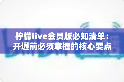 柠檬live会员版必知清单:开通前必须掌握的核心要点与避坑指南 柠檬live会员版必知清单:开通前必须掌握的核心要点与避坑指南