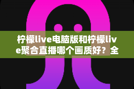 柠檬live电脑版和柠檬live聚合直播哪个画质好?全面画质对比测评与选购指南 柠檬live电脑版和柠檬live聚合直播哪个画质好?全面画质对比测评与选购指南