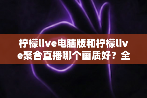柠檬live电脑版和柠檬live聚合直播哪个画质好?全面画质对比测评与选购指南 柠檬live电脑版和柠檬live聚合直播哪个画质好?全面画质对比测评与选购指南