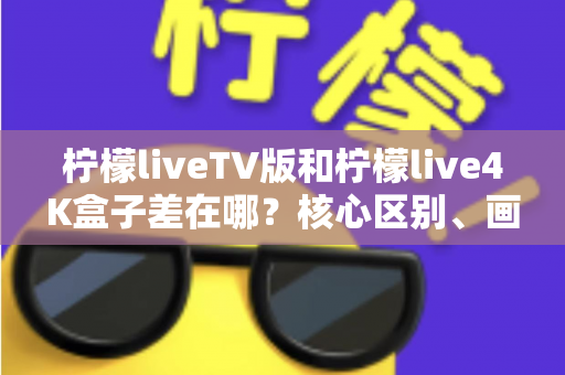 柠檬liveTV版和柠檬live4K盒子差在哪？核心区别、画质对比与选购建议全解析