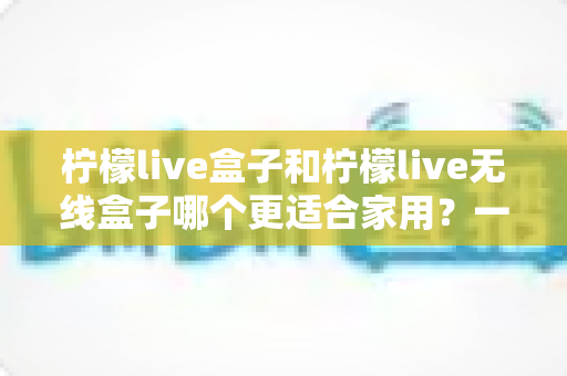 柠檬live盒子和柠檬live无线盒子哪个更适合家用？一文看懂选购关键，帮你找到最省心的家庭观影方案