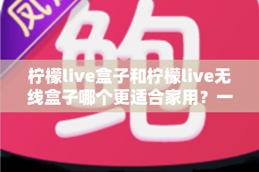 柠檬live盒子和柠檬live无线盒子哪个更适合家用？一文看懂选购关键，帮你找到最省心的家庭观影方案