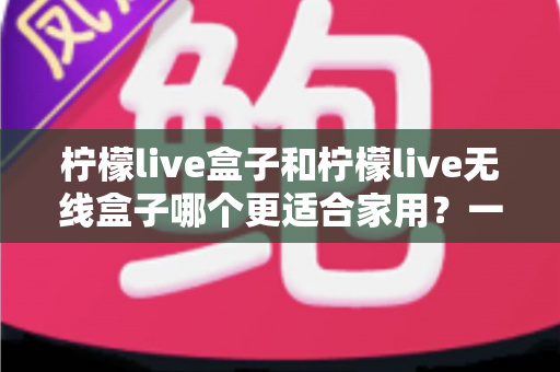 柠檬live盒子和柠檬live无线盒子哪个更适合家用？一文看懂选购关键，帮你找到最省心的家庭观影方案