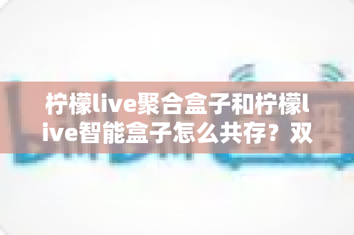 柠檬live聚合盒子和柠檬live智能盒子怎么共存？双盒并行使用全攻略，轻松打造流畅观影体验