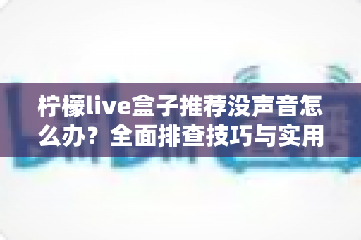 柠檬live盒子推荐没声音怎么办?全面排查技巧与实用选购指南一文读懂 柠檬live盒子推荐没声音怎么办?全面排查技巧与实用选购指南一文读懂