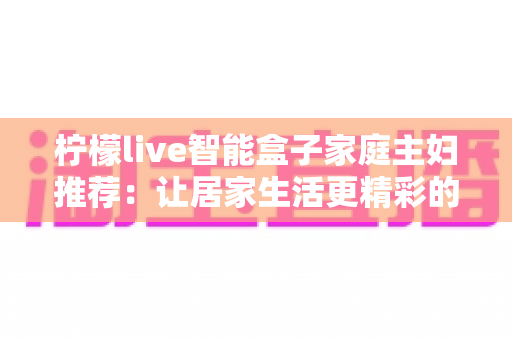 柠檬live智能盒子家庭主妇推荐：让居家生活更精彩的贴心指南