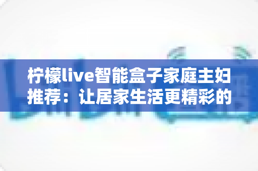 柠檬live智能盒子家庭主妇推荐：让居家生活更精彩的贴心指南