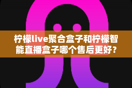柠檬live聚合盒子和柠檬智能直播盒子哪个售后更好?全面对比解析与选购避坑指南 柠檬live聚合盒子和柠檬智能直播盒子哪个售后更好?全面对比解析与选购避坑指南