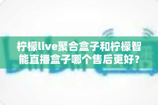 柠檬live聚合盒子和柠檬智能直播盒子哪个售后更好?全面对比解析与选购避坑指南 柠檬live聚合盒子和柠檬智能直播盒子哪个售后更好?全面对比解析与选购避坑指南