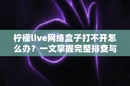 柠檬live网络盒子打不开怎么办?一文掌握完整排查与修复方案 柠檬live网络盒子打不开怎么办?一文掌握完整排查与修复方案