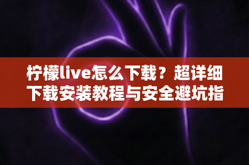 柠檬live怎么下载?超详细下载安装教程与安全避坑指南全解析 柠檬live怎么下载?超详细下载安装教程与安全避坑指南全解析