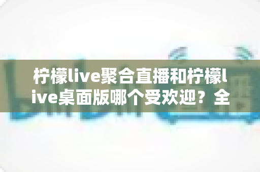 柠檬live聚合直播和柠檬live桌面版哪个受欢迎?全面对比分析与选择指南 柠檬live聚合直播和柠檬live桌面版哪个受欢迎?全面对比分析与选择指南