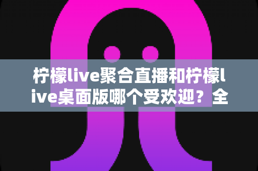 柠檬live聚合直播和柠檬live桌面版哪个受欢迎?全面对比分析与选择指南 柠檬live聚合直播和柠檬live桌面版哪个受欢迎?全面对比分析与选择指南