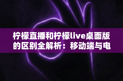 柠檬直播和柠檬live桌面版的区别全解析:移动端与电脑端哪个更适合你? 柠檬直播和柠檬live桌面版的区别全解析:移动端与电脑端哪个更适合你?