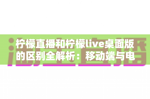 柠檬直播和柠檬live桌面版的区别全解析:移动端与电脑端哪个更适合你? 柠檬直播和柠檬live桌面版的区别全解析:移动端与电脑端哪个更适合你?