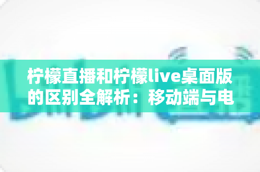 柠檬直播和柠檬live桌面版的区别全解析:移动端与电脑端哪个更适合你? 柠檬直播和柠檬live桌面版的区别全解析:移动端与电脑端哪个更适合你?