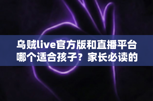 乌贼live官方版和直播平台哪个适合孩子?家长必读的儿童直播软件安全选择指南 乌贼live官方版和直播平台哪个适合孩子?家长必读的儿童直播软件安全选择指南