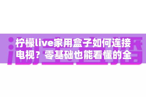 柠檬live家用盒子如何连接电视?零基础也能看懂的全流程安装设置指南 柠檬live家用盒子如何连接电视?零基础也能看懂的全流程安装设置指南