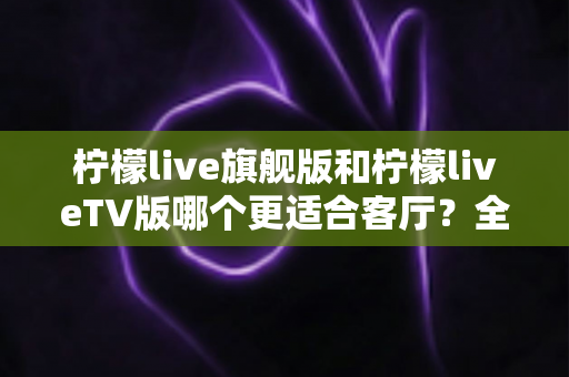 柠檬live旗舰版和柠檬liveTV版哪个更适合客厅?全面深度对比解析,帮你选出最值得安装的大屏直播版本 柠檬live旗舰版和柠檬liveTV版哪个更适合客厅?全面深度对比解析,帮你选出最值得安装的大屏直播版本
