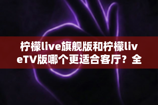 柠檬live旗舰版和柠檬liveTV版哪个更适合客厅?全面深度对比解析,帮你选出最值得安装的大屏直播版本 柠檬live旗舰版和柠檬liveTV版哪个更适合客厅?全面深度对比解析,帮你选出最值得安装的大屏直播版本