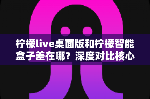 柠檬live桌面版和柠檬智能盒子差在哪？深度对比核心差异与选购全指南