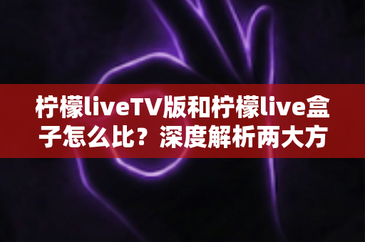 柠檬liveTV版和柠檬live盒子怎么比？深度解析两大方案差异，帮你找到最适合的观看方式