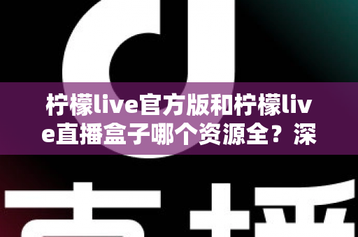柠檬live官方版和柠檬live直播盒子哪个资源全？深度对比帮你选对版本
