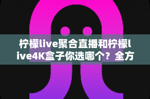 柠檬live聚合直播和柠檬live4K盒子你选哪个？全方位深度对比帮你找到最适合的观影方案