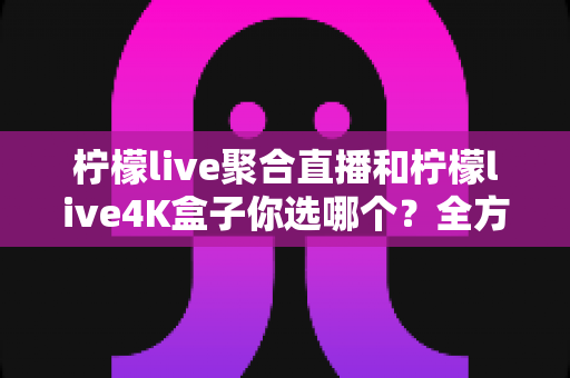 柠檬live聚合直播和柠檬live4K盒子你选哪个？全方位深度对比帮你找到最适合的观影方案