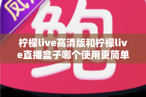 柠檬live高清版和柠檬live直播盒子哪个使用更简单？新手友好度全面对比评测
