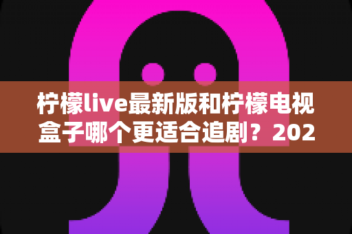 柠檬live最新版和柠檬电视盒子哪个更适合追剧？2025年深度对比测评帮你选对追剧神器