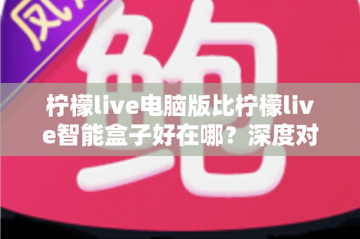 柠檬live电脑版比柠檬live智能盒子好在哪?深度对比解析,帮你选出最适合自己的观影直播方案 柠檬live电脑版比柠檬live智能盒子好在哪?深度对比解析,帮你选出最适合自己的观影直播方案